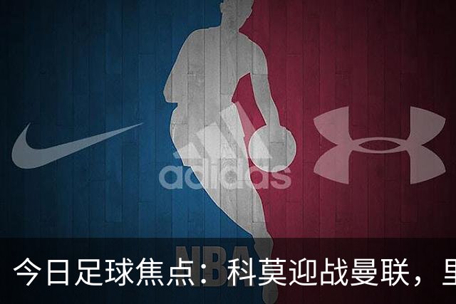 今日足球焦点：科莫迎战曼联，里尔对抗加拉塔萨雷，皇马战莱比锡红牛，阿斯顿维拉碰维京